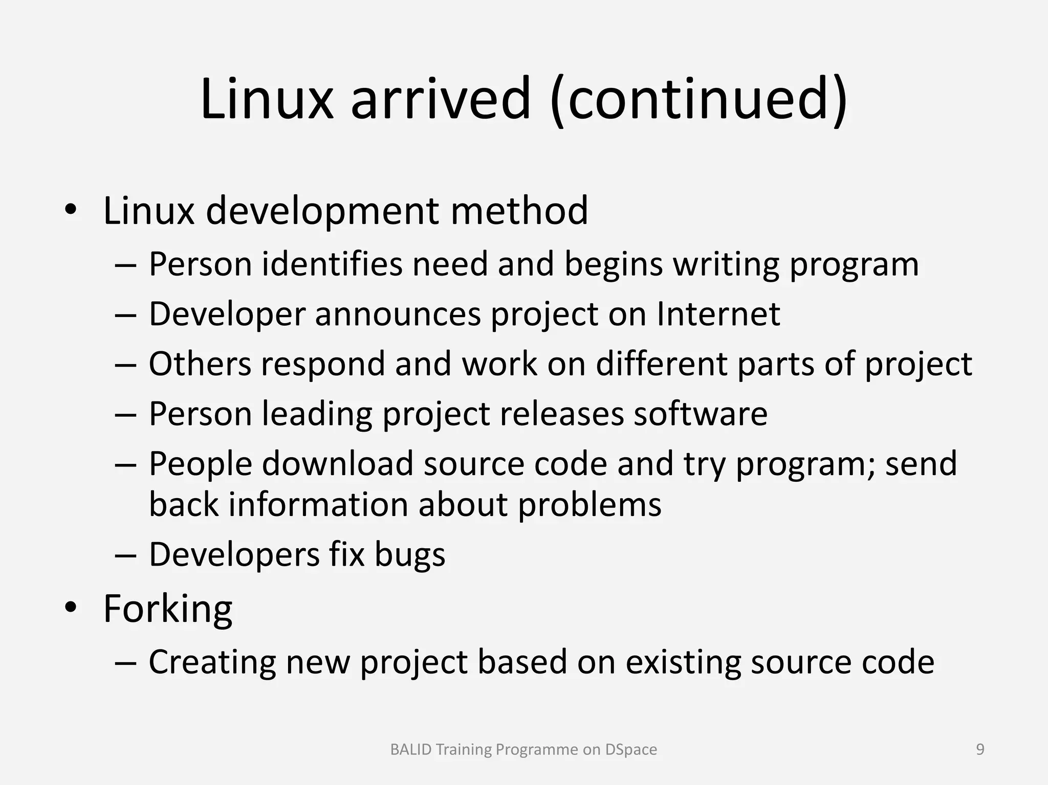 Linux arrived (continued)
• Linux development method
– Person identifies need and begins writing program
– Developer announces project on Internet
– Others respond and work on different parts of project
– Person leading project releases software– Person leading project releases software
– People download source code and try program; send
back information about problems
– Developers fix bugs
• Forking
– Creating new project based on existing source code
BALID Training Programme on DSpace 9
 