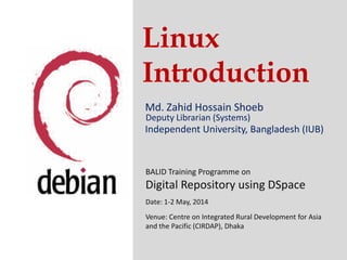 Linux
Introduction
Md. Zahid Hossain Shoeb
Independent University, Bangladesh (IUB)
Deputy Librarian (Systems)
Independent University, Bangladesh (IUB)
BALID Training Programme on
Digital Repository using DSpace
Date: 1-2 May, 2014
Venue: Centre on Integrated Rural Development for Asia
and the Pacific (CIRDAP), Dhaka
 