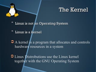 The KernelThe Kernel
 Linux is not an Operating SystemLinux is not an Operating System
 Linux is a kernelLinux is a kernel
➲ Linux Distrobutions use the Linux kernel
together with the GNU Operating System
➲ A kernel is a program that allocates and controls
hardware resources in a system
 