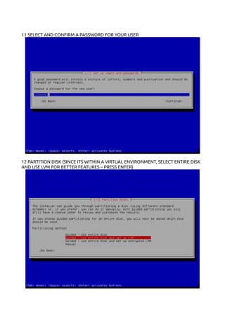 11 SELECT AND CONFIRM A PASSWORD FOR YOUR USER
12 PARTITION DISK (SINCE ITS WITHIN A VIRTUAL ENVIRONMENT, SELECT ENTIRE DISK
AND USE LVM FOR BETTER FEATURES – PRESS ENTER)
 