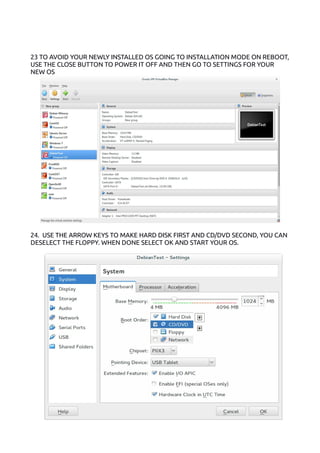 23 TO AVOID YOUR NEWLY INSTALLED OS GOING TO INSTALLATION MODE ON REBOOT,
USE THE CLOSE BUTTON TO POWER IT OFF AND THEN GO TO SETTINGS FOR YOUR
NEW OS
24. USE THE ARROW KEYS TO MAKE HARD DISK FIRST AND CD/DVD SECOND, YOU CAN
DESELECT THE FLOPPY. WHEN DONE SELECT OK AND START YOUR OS.
 