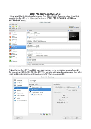 STEPS FOR CENT OS INSTALLATION
1. Here we will be Desktop installation using Cent OS 6.4 (64bit). To start create a virtual disk
space for the Cent OS as by following the steps in “STEPS FOR INSTALLING LINUX IN A
VIRTUAL BOX” above.
2. Now that the Cent OS Virtual Disk is created, navigate to the installation source of your OS
(for example, an ISO FILE OR CD-ROM DRIVE) by going to settings and select storage, then select
empty and then the disc icon on the extreme right. When done, select OK
 