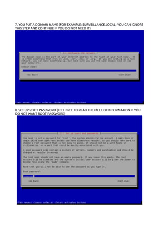 7. YOU PUT A DOMAIN NAME (FOR EXAMPLE: SURVEILLANCE.LOCAL, YOU CAN IGNORE
THIS STEP AND CONTINUE IF YOU DO NOT NEED IT)
8. SET UP ROOT PASSWORD (FEEL FREE TO READ THE PIECE OF INFORMATION IF YOU
DO NOT WANT ROOT PASSWORD)
 