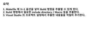 요약
1. Makefile 에 V=1 옵션을 넣어 Build 명령을 추출할 수 있게 한다.
2. Build 명령에서 필요한 include directory / Macro 등을 추출한다.
3. Visual Studio 의 프로젝트 설정에서 추출한 내용들을 적절히 추가한다.
 