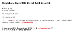 $ mkdir -p logs
$ vi build_kernel.sh
Beaglebone Black(BBB) Kernel Build Script Edit
# In build_kernel.sh script…
109 make_kernel () {
….
127 make V=1 -j${CORES} ARCH=${KERNEL_ARCH} LOCALVERSION=${BUILD} CROSS_COMPILE="${CC}"
${address} ${image} modules > ../logs/build.log
※ make_kernel()함수 내 make zImage 명령에 V=1 및 > ../logs/build.log 추가
※ V=1 : Make 실행 시 수행되는 명령어 출력
 
