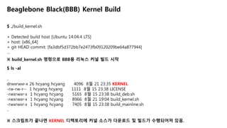 $ ./build_kernel.sh
Beaglebone Black(BBB) Kernel Build
+ Detected build host [Ubuntu 14.04.4 LTS]
+ host: [x86_64]
+ git HEAD commit: [fa3dbf5d372bb7e2473fb09120209be64a877944]
…
※ build_kernel.sh 명령으로 BBB용 리눅스 커널 빌드 시작
$ ls -al
..
drwxrwxr-x 26 hcyang hcyang 4096 8월 21 23:35 KERNEL
-rw-rw-r-- 1 hcyang hcyang 1111 8월 15 23:38 LICENSE
-rwxrwxr-x 1 hcyang hcyang 5165 8월 15 23:38 build_deb.sh
-rwxrwxr-x 1 hcyang hcyang 8966 8월 21 19:04 build_kernel.sh
-rwxrwxr-x 1 hcyang hcyang 7405 8월 15 23:38 build_mainline.sh
..
※ 스크립트가 끝나면 KERNEL 디렉토리에 커널 소스가 다운로드 및 빌드가 수행되어져 있음.
 