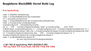 $ cat logs/build.log
Beaglebone Black(BBB) Kernel Build Log
make -f ./Makefile silentoldconfig
make -f ./scripts/Makefile.build obj=scripts/basic
rm -f .tmp_quiet_recordmcount
make -f ./scripts/Makefile.build obj=scripts/kconfig silentoldconfig
mkdir -p include/config include/generated
scripts/kconfig/conf --silentoldconfig Kconfig
set -e; : ' CHK include/config/kernel.release'; mkdir -p include/config/; echo "4.8.0-
rc2$(/bin/bash ./scripts/setlocalversion .)" < include/config/auto.conf > include/config/kernel.release.tmp; if [ -r
include/config/kernel.release ] && cmp -s include/config/kernel.release include/config/kernel.release.tmp; then
rm -f include/config/kernel.release.tmp; else : ' UPD include/config/kernel.release'; mv -f
include/config/kernel.release.tmp include/config/kernel.release; fi
make -f ./scripts/Makefile.asm-generic 
src=asm obj=arch/arm/include/generated/asm
…
※ 빌드 완료 후 logs/build.log 파일이 생성되었는지 확인
해당 Log 파일은 이후 Visual Studio 개발 환경 구축을 위해 사용됨
 