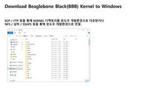 Download Beaglebone Black(BBB) Kernel to Windows
SCP / FTP 등을 통해 KERNEL 디렉토리를 윈도우 개발환경으로 다운받거나
NFS / 삼바 / SSHFS 등을 통해 윈도우 개발환경으로 연결.
 