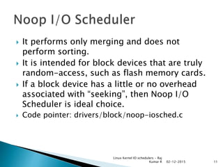  It performs only merging and does not
perform sorting.
 It is intended for block devices that are truly
random-access, such as flash memory cards.
 If a block device has a little or no overhead
associated with “seeking”, then Noop I/O
Scheduler is ideal choice.
 Code pointer: drivers/block/noop-iosched.c
02-12-2015
Linux Kernel IO schedulers - Raj
Kumar R 11
 