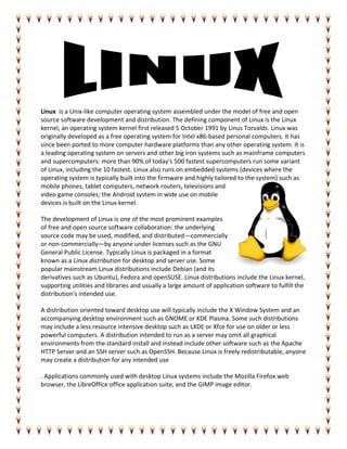 Linux is a Unix-like computer operating system assembled under the model of free and open
source software development and distribution. The defining component of Linux is the Linux
kernel, an operating system kernel first released 5 October 1991 by Linus Torvalds. Linux was
originally developed as a free operating system for Intel x86-based personal computers. It has
since been ported to more computer hardware platforms than any other operating system. It is
a leading operating system on servers and other big iron systems such as mainframe computers
and supercomputers: more than 90% of today's 500 fastest supercomputers run some variant
of Linux, including the 10 fastest. Linux also runs on embedded systems (devices where the
operating system is typically built into the firmware and highly tailored to the system) such as
mobile phones, tablet computers, network routers, televisions and
video game consoles; the Android system in wide use on mobile
devices is built on the Linux kernel.
The development of Linux is one of the most prominent examples
of free and open source software collaboration: the underlying
source code may be used, modified, and distributed—commercially
or non-commercially—by anyone under licenses such as the GNU
General Public License. Typically Linux is packaged in a format
known as a Linux distribution for desktop and server use. Some
popular mainstream Linux distributions include Debian (and its
derivatives such as Ubuntu), Fedora and openSUSE. Linux distributions include the Linux kernel,
supporting utilities and libraries and usually a large amount of application software to fulfill the
distribution's intended use.
A distribution oriented toward desktop use will typically include the X Window System and an
accompanying desktop environment such as GNOME or KDE Plasma. Some such distributions
may include a less resource intensive desktop such as LXDE or Xfce for use on older or less
powerful computers. A distribution intended to run as a server may omit all graphical
environments from the standard install and instead include other software such as the Apache
HTTP Server and an SSH server such as OpenSSH. Because Linux is freely redistributable, anyone
may create a distribution for any intended use
. Applications commonly used with desktop Linux systems include the Mozilla Firefox web
browser, the LibreOffice office application suite, and the GIMP image editor.
 