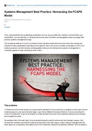 linuxit.com http://www.linuxit.com/linux-blog/bid/245525/Systems-Management-Best-Practice-Harnessing-the-FCAPS-Model 
Systems Management Best Practice: Harnessing the FCAPS 
Model 
Posted by David Marshall on Thu, Dec 06, 
2012 
0i 
nShare 
If the unprecedented and accelerating proliferation of Linux servers within the market is mirrored within your 
organisation, you may already, or certainly will at some point, find them unmanageable unless you apply best 
practice systems management today. 
The increasing reliance on Linux in a mission critical capacity means that more and more Linux servers are 
required to keep organisations operating to full capacity. One Linux server is simple to manage, but 100 Linux 
enterprise servers can fast become unmanageable unless proven best practice systems management is 
constantly applied to keep everything under control. 
The problem 
“IT Directors have not had access to a best practice standard for Linux and this is a weakness of the Open Source 
model because no one owns the technology”, says Simon Mitchell, Executive Director of Linux consulting firm 
LinuxIT. He adds that “It can be developed to a high standard but some of the important policies and processes 
aren’t applied as usual.” 
He explains that in the early days, Linux was predominantly used for tactical and non-strategic reasons. And 
because the standard commercial model and associated costs didn’t apply, it wasn’t always evaluated with the 
same rigour as a proprietary technology. Due to the investment required of proprietary software, ROI calculations, 
 