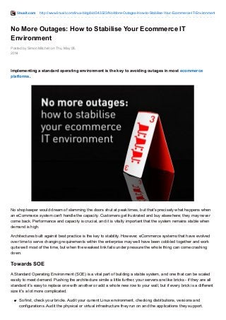 linuxit.com http://www.linuxit.com/linux-blog/bid/343323/No-More-Outages-How-to-Stabilise-Your-Ecommerce-IT-Environment 
No More Outages: How to Stabilise Your Ecommerce IT 
Environment 
Posted by Simon Mitchell on Thu, May 08, 
2014 
Implementing a standard operating environment is the key to avoiding outages in most ecommerce 
platforms. 
No shopkeeper would dream of slamming the doors shut at peak times, but that's precisely what happens when 
an eCommerce system can't handle the capacity. Customers get frustrated and buy elsewhere; they may never 
come back. Performance and capacity is crucial, and it is vitally important that the system remains stable when 
demand is high. 
Architectures built against best practice is the key to stability. However, eCommerce systems that have evolved 
over time to serve changing requirements within the enterprise may well have been cobbled together and work 
quite well most of the time, but when the weakest link fails under pressure the whole thing can come crashing 
down. 
Towards SOE 
A Standard Operating Environment (SOE) is a vital part of building a stable system, and one that can be scaled 
easily to meet demand. Pushing the architecture simile a little further, your servers are like bricks - if they are all 
standard it's easy to replace one with another or add a whole new row to your wall, but if every brick is a different 
size it's a lot more complicated. 
So first, check your bricks. Audit your current Linux environment, checking distributions, versions and 
configurations. Audit the physical or virtual infrastructure they run on and the applications they support. 
 