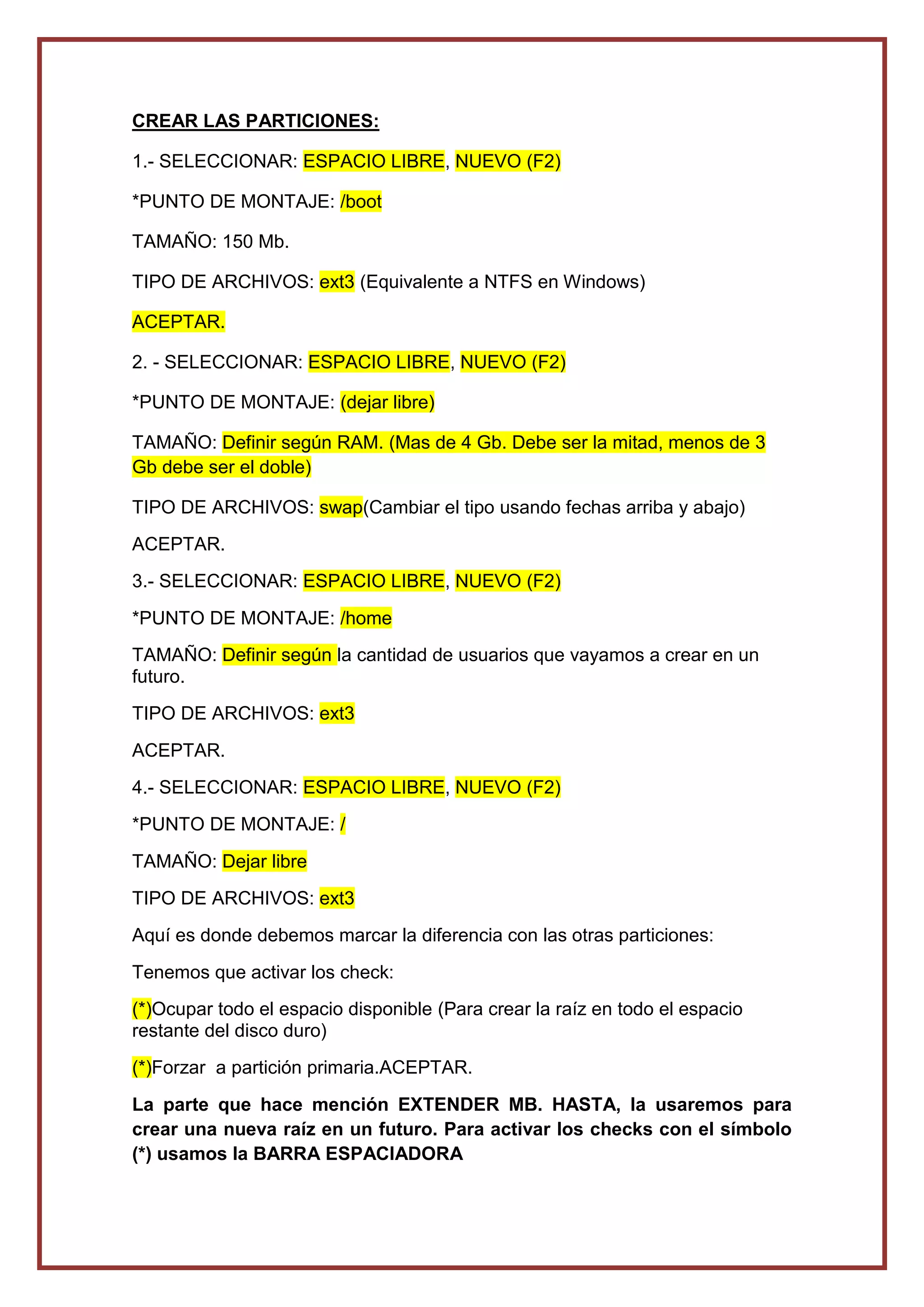 CREAR LAS PARTICIONES:
1.- SELECCIONAR: ESPACIO LIBRE, NUEVO (F2)
*PUNTO DE MONTAJE: /boot
TAMAÑO: 150 Mb.
TIPO DE ARCHIVOS: ext3 (Equivalente a NTFS en Windows)
ACEPTAR.
2. - SELECCIONAR: ESPACIO LIBRE, NUEVO (F2)
*PUNTO DE MONTAJE: (dejar libre)
TAMAÑO: Definir según RAM. (Mas de 4 Gb. Debe ser la mitad, menos de 3
Gb debe ser el doble)
TIPO DE ARCHIVOS: swap(Cambiar el tipo usando fechas arriba y abajo)
ACEPTAR.
3.- SELECCIONAR: ESPACIO LIBRE, NUEVO (F2)
*PUNTO DE MONTAJE: /home
TAMAÑO: Definir según la cantidad de usuarios que vayamos a crear en un
futuro.
TIPO DE ARCHIVOS: ext3
ACEPTAR.
4.- SELECCIONAR: ESPACIO LIBRE, NUEVO (F2)
*PUNTO DE MONTAJE: /
TAMAÑO: Dejar libre
TIPO DE ARCHIVOS: ext3
Aquí es donde debemos marcar la diferencia con las otras particiones:
Tenemos que activar los check:
(*)Ocupar todo el espacio disponible (Para crear la raíz en todo el espacio
restante del disco duro)
(*)Forzar a partición primaria.ACEPTAR.
La parte que hace mención EXTENDER MB. HASTA, la usaremos para
crear una nueva raíz en un futuro. Para activar los checks con el símbolo
(*) usamos la BARRA ESPACIADORA
 