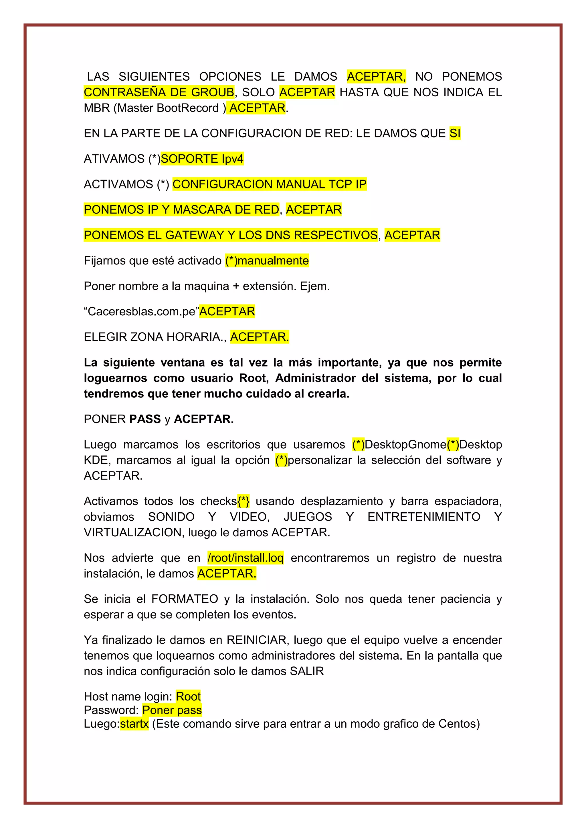 LAS SIGUIENTES OPCIONES LE DAMOS ACEPTAR, NO PONEMOS
CONTRASEÑA DE GROUB, SOLO ACEPTAR HASTA QUE NOS INDICA EL
MBR (Master BootRecord ) ACEPTAR.
EN LA PARTE DE LA CONFIGURACION DE RED: LE DAMOS QUE SI
ATIVAMOS (*)SOPORTE Ipv4
ACTIVAMOS (*) CONFIGURACION MANUAL TCP IP
PONEMOS IP Y MASCARA DE RED, ACEPTAR
PONEMOS EL GATEWAY Y LOS DNS RESPECTIVOS, ACEPTAR
Fijarnos que esté activado (*)manualmente
Poner nombre a la maquina + extensión. Ejem.
“Caceresblas.com.pe”ACEPTAR
ELEGIR ZONA HORARIA., ACEPTAR.
La siguiente ventana es tal vez la más importante, ya que nos permite
loguearnos como usuario Root, Administrador del sistema, por lo cual
tendremos que tener mucho cuidado al crearla.
PONER PASS y ACEPTAR.
Luego marcamos los escritorios que usaremos (*)DesktopGnome(*)Desktop
KDE, marcamos al igual la opción (*)personalizar la selección del software y
ACEPTAR.
Activamos todos los checks{*} usando desplazamiento y barra espaciadora,
obviamos SONIDO Y VIDEO, JUEGOS Y ENTRETENIMIENTO Y
VIRTUALIZACION, luego le damos ACEPTAR.
Nos advierte que en /root/install.loq encontraremos un registro de nuestra
instalación, le damos ACEPTAR.
Se inicia el FORMATEO y la instalación. Solo nos queda tener paciencia y
esperar a que se completen los eventos.
Ya finalizado le damos en REINICIAR, luego que el equipo vuelve a encender
tenemos que loquearnos como administradores del sistema. En la pantalla que
nos indica configuración solo le damos SALIR
Host name login: Root
Password: Poner pass
Luego:startx (Este comando sirve para entrar a un modo grafico de Centos)
 