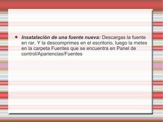 

Insatalación de una fuente nueva: Descargas la fuente
en rar. Y la descomprimes en el escritorio, luego la metes
en la carpeta Fuentes que se encuentra en Panel de
control/Apariencias/Fuentes

 