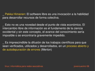 _  Pekka Himanen : El software libre es una invocación a la habilidad para desarrollar recursos de forma colectiva.  _ Esto no es una novedad desde el punto de vista económico. El intercambio libre de información es el fundamento de la ciencia occidental y sin este concepto, el avance del conocimiento sería imposible o se encontraría gravemente impedido. _ Es imprescindible la difusión de los trabajos científicos para que sean verificados, utilizados y desarrollados, en un  proceso abierto y de autodepuración de errores  (Merton) linux: informática para redes asociativas   jovencuentro 08 
