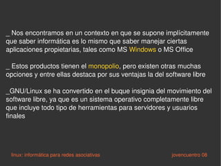_ Nos encontramos en un contexto en que se supone implícitamente que saber informática es lo mismo que saber manejar ciertas aplicaciones propietarias, tales como MS  Windows  o MS Office _ Estos productos tienen el  monopolio , pero existen otras muchas opciones y entre ellas destaca por sus ventajas la del software libre _GNU/Linux se ha convertido en el buque insignia del movimiento del software libre, ya que es un sistema operativo completamente libre que incluye todo tipo de herramientas para servidores y usuarios finales linux: informática para redes asociativas   jovencuentro 08 