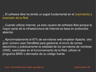 _ El software libre ha tenido un papel fundamental en el  crecimiento y extensión de la Red _ Cuando utilizas Internet, ya eres usuario de software libre porque la mayor parte de la infraestructura de Internet se basa en protocolos abiertos _ Aproximadamente el 67% de servidores web emplean Apache, otro gran número usan SendMail para gestionar el envío de correo electrónico y prácticamente la totalidad de los servidores de nombres (DNS), esenciales en el funcionamiento de la Red, utilizan el programa BIND o derivados de su código fuente. linux: informática para redes asociativas   jovencuentro 08 