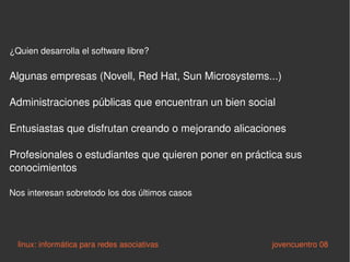 ¿Quien desarrolla el software libre? Algunas empresas (Novell, Red Hat, Sun Microsystems...) Administraciones públicas que encuentran un bien social Entusiastas que disfrutan creando o mejorando alicaciones Profesionales o estudiantes que quieren poner en práctica sus conocimientos Nos interesan sobretodo los dos últimos casos linux: informática para redes asociativas   jovencuentro 08 
