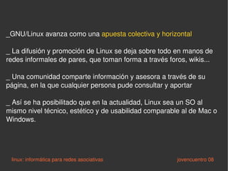 _GNU/Linux avanza como una  apuesta colectiva y horizontal _ La difusión y promoción de Linux se deja sobre todo en manos de redes informales de pares, que toman forma a través foros, wikis... _ Una comunidad comparte información y asesora a través de su página, en la que cualquier persona pude consultar y aportar _ Así se ha posibilitado que en la actualidad, Linux sea un SO al mismo nivel técnico, estético y de usabilidad comparable al de Mac o Windows.  linux: informática para redes asociativas   jovencuentro 08 