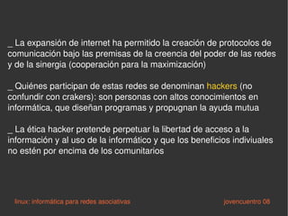 _ La expansión de internet ha permitido la creación de protocolos de comunicación bajo las premisas de la creencia del poder de las redes y de la sinergia (cooperación para la maximización) _ Quiénes participan de estas redes se denominan  hackers  (no confundir con crakers): son personas con altos conocimientos en informática, que diseñan programas y propugnan la ayuda mutua _ La ética hacker pretende perpetuar la libertad de acceso a la información y al uso de la informático y que los beneficios indiviuales no estén por encima de los comunitarios linux: informática para redes asociativas   jovencuentro 08 