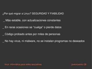 ¿Por qué migrar a Linux? SEGURIDAD Y FIABILIDAD  _ Más estable, con actualizaciones constantes _ En raras ocasiones se “cuelga” o pierde datos _ Código probado antes por miles de personas _ No hay virus, ni malware, no se instalan programas no deseados linux: informática para redes asociativas   jovencuentro 08 