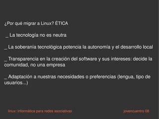 ¿Por qué migrar a Linux? ÉTICA _ La tecnología no es neutra _ La soberanía tecnológica potencia la autonomía y el desarrollo local _ Transparencia en la creación del software y sus intereses: decide la comunidad, no una empresa _ Adaptación a nuestras necesidades o preferencias (lengua, tipo de usuarios...) linux: informática para redes asociativas   jovencuentro 08 