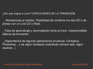 ¿Por qué migrar a Linux? DIFICULTADES DE LA TRANSICIÓN _ Resistencias al cambio. Posibilidad de combinar los dos SO o de probar con un Live CD o Wubi. _ Fase de aprendizaje y acomodación lenta al inicio. Imprescindible: talleres de formación _ Dependencia de algunas aplicaciones privativas: Contaplus, Photoshop... y de algún hardware (sobretodo cámara web, algún escáner...) linux: informática para redes asociativas   jovencuentro 08 