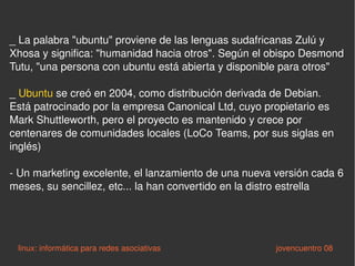_ La palabra "ubuntu" proviene de las lenguas sudafricanas Zulú y Xhosa y significa: "humanidad hacia otros". Según el obispo Desmond Tutu, "una persona con ubuntu está abierta y disponible para otros" _  Ubuntu  se creó en 2004, como distribución derivada de Debian. Está patrocinado por la empresa Canonical Ltd, cuyo propietario es Mark Shuttleworth, pero el proyecto es mantenido y crece por centenares de comunidades locales (LoCo Teams, por sus siglas en inglés) - Un marketing excelente, el lanzamiento de una nueva versión cada 6 meses, su sencillez, etc... la han convertido en la distro estrella linux: informática para redes asociativas   jovencuentro 08 