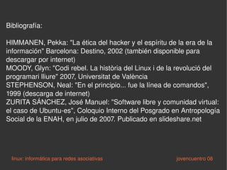 Bibliografía: HIMMANEN, Pekka: "La ética del hacker y el espíritu de la era de la información" Barcelona: Destino, 2002 (también disponible para descargar por internet) MOODY, Glyn: "Codi rebel. La història del Linux i de la revolució del programari lliure" 2007, Universitat de València STEPHENSON, Neal: "En el principio... fue la línea de comandos", 1999 (descarga de internet) ZURITA SÁNCHEZ, José Manuel: "Software libre y comunidad virtual: el caso de Ubuntu-es", Coloquio Interno del Posgrado en Antropología Social de la ENAH, en julio de 2007. Publicado en slideshare.net linux: informática para redes asociativas   jovencuentro 08 