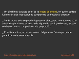 _  Un símil muy utilizado es el de la  receta de cocina , en que el código fuente sería las instrucciones que permite confeccionar un plato  _ Sin la receta sólo se puede degustar el plato, pero no sabemos si, al añadirle algo, vamos en contra de alguno de sus ingredientes, ya que se desconoce su composición y la proporción.  _ El software libre, al dar acceso al código, es el único que puede garantizar esta transparencia.  linux: informática para redes asociativas   jovencuentro 08 