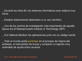_ Durante los años 60, los sistemas informáticos eran todavía muy caros _ Estaban básicamente destinados a un uso científico _ Uno de los centros de investigación más importantes de aquella época era el Massachusetts Institute of Technology (MIT) _ Era habitual distribuir las aplicaciones junto con su código fuente _ Todo el mundo podía  participar  en el proceso de mejora del software, el intercambio de trucos y compartir un espíritu muy extendido de ayuda entre usuarios  linux: informática para redes asociativas   jovencuentro 08 