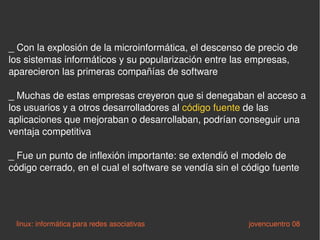 _  Con la explosión de la microinformática, el descenso de precio de los sistemas informáticos y su popularización entre las empresas, aparecieron las primeras compañías de software _ M uchas de estas empresas creyeron que si denegaban el acceso a los usuarios y a otros desarrolladores al  código fuente  de las  aplicaciones que mejoraban o desarrollaban, podrían conseguir una ventaja competitiva _ F ue un punto de inflexión importante: se extendió el modelo de código cerrado, en el cual el software se vendía sin el código fuente linux: informática para redes asociativas   jovencuentro 08 