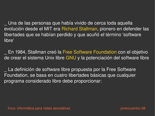 _  Una de las personas que había vivido de cerca toda aquella evolución desde el MIT era  Richard Stallman , pionero en defender las libertades que se habían perdido y que acuñó el término 'software libre'  _ En 1984, Stallman creó la  Free Software Foundation  con el objetivo de crear el sistema Unix libre  GNU  y la potenciación del software libre _ La definición de software libre propuesta por la Free Software Foundation, se basa en cuatro libertades básicas que cualquier programa considerado libre debe proporcionar:  linux: informática para redes asociativas   jovencuentro 08 