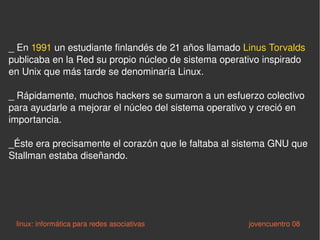 _  En  1991  un estudiante finlandés de 21 años llamado  Linus Torvalds  publicaba en la Red su propio núcleo de sistema operativo inspirado en Unix que más tarde se denominaría Linux.  _ Rápidamente, muchos hackers se sumaron a un esfuerzo colectivo para ayudarle a mejorar el núcleo del sistema operativo y creció en importancia.  _Éste era precisamente el corazón que le faltaba al sistema GNU que Stallman estaba diseñando.  linux: informática para redes asociativas   jovencuentro 08 