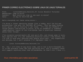 From:   torvalds@klaava.Helsinki.FI (Linus Benedict Torvalds) Newsgroups: comp.os.minix Subject:  What would you like to see most in minix? Date:   25 Aug 91 20:57:08 GMT Hello everybody out there using minix - I'm doing a (free) operating system (just a hobby, won't be big and professional like gnu) for 386(486) AT clones.  This has been brewing since april, and is starting to get ready.  I'd like any feedback on things people like/dislike in minix, as my OS resembles it somewhat (same physical layout of the file-system (due to practical reasons) among other things). I've currently ported bash(1.08) and gcc(1.40), and things seem to work. This implies that I'll get something practical within a few months, and I'd like to know what features most people would want.  Any suggestions are welcome, but I won't promise I'll implement them :-) Linus (torvalds@kruuna.helsinki.fi) PS.  Yes - it's free of any minix code, and it has a multi-threaded fs. It is NOT protable (uses 386 task switching etc), and it probably never will support anything other than AT-harddisks, as that's all I have :-(. linux: informática para redes asociativas   jovencuentro 08 PRIMER CORREO ELECTRÓNICO SOBRE LINUX DE LINUS TORVALDS 