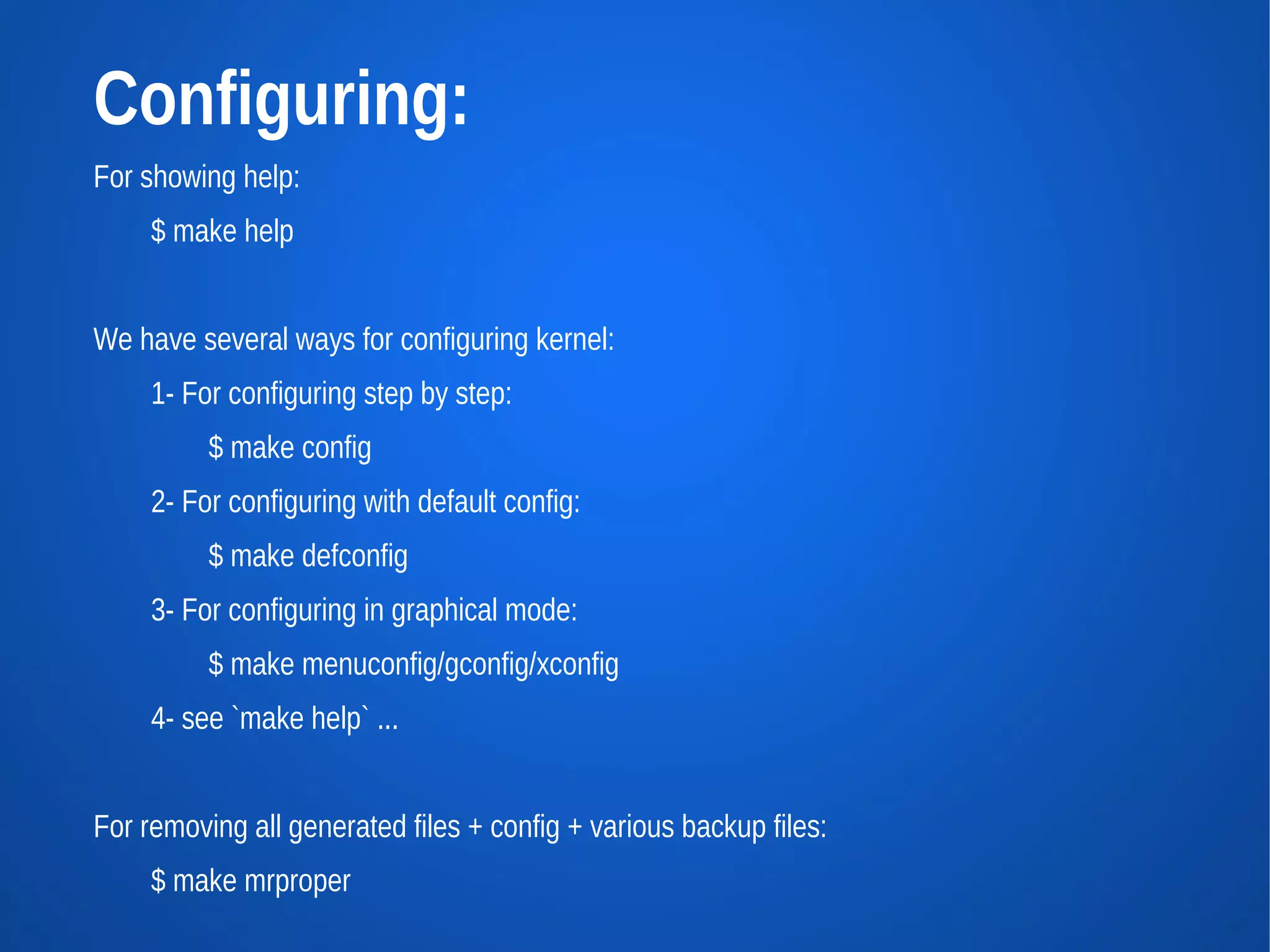Configuring:
For showing help:
     $ make help


We have several ways for configuring kernel:
     1- For configuring step by step:
          $ make config
     2- For configuring with default config:
          $ make defconfig
     3- For configuring in graphical mode:
          $ make menuconfig/gconfig/xconfig
     4- see `make help` ...


For removing all generated files + config + various backup files:
     $ make mrproper
 