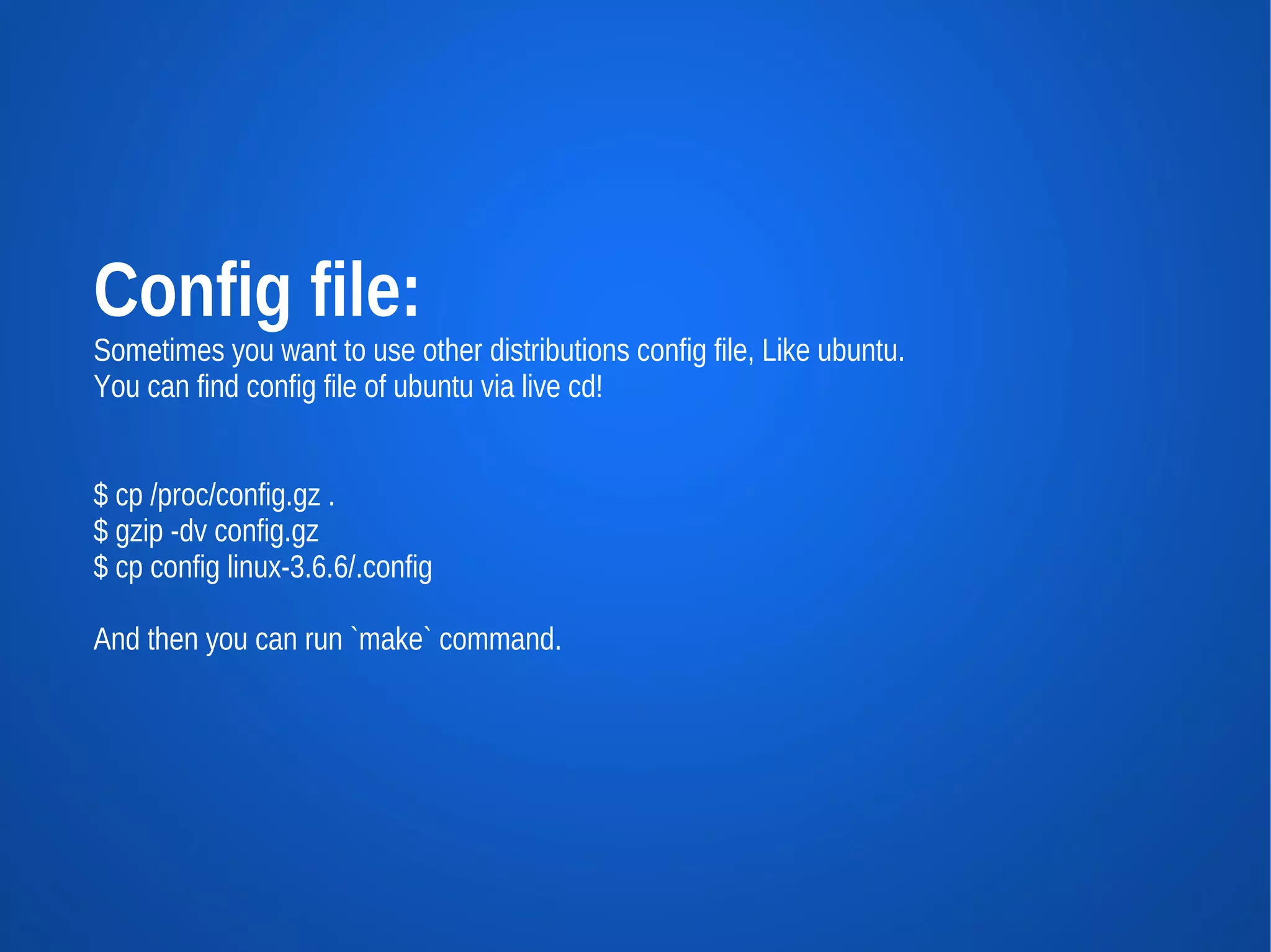 Config file:
Sometimes you want to use other distributions config file, Like ubuntu.
You can find config file of ubuntu via live cd!


$ cp /proc/config.gz .
$ gzip -dv config.gz
$ cp config linux-3.6.6/.config

And then you can run `make` command.
 