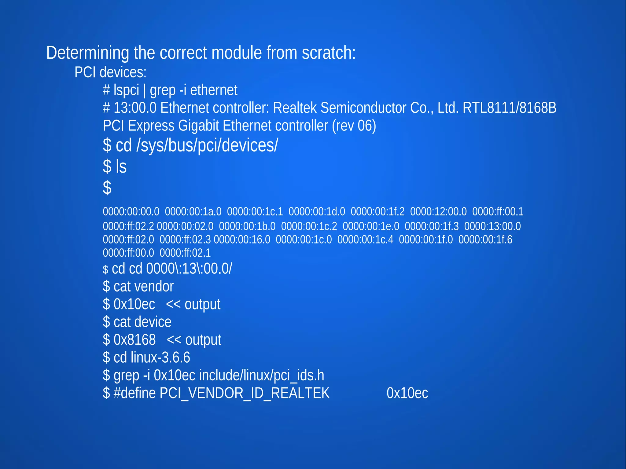 Determining the correct module from scratch:
    PCI devices:
        # lspci | grep -i ethernet
        # 13:00.0 Ethernet controller: Realtek Semiconductor Co., Ltd. RTL8111/8168B
        PCI Express Gigabit Ethernet controller (rev 06)
        $ cd /sys/bus/pci/devices/
        $ ls
        $
        0000:00:00.0 0000:00:1a.0 0000:00:1c.1 0000:00:1d.0 0000:00:1f.2 0000:12:00.0 0000:ff:00.1
        0000:ff:02.2 0000:00:02.0 0000:00:1b.0 0000:00:1c.2 0000:00:1e.0 0000:00:1f.3 0000:13:00.0
        0000:ff:02.0 0000:ff:02.3 0000:00:16.0 0000:00:1c.0 0000:00:1c.4 0000:00:1f.0 0000:00:1f.6
        0000:ff:00.0 0000:ff:02.1
        $ cd cd 0000:13:00.0/
        $ cat vendor
        $ 0x10ec << output
        $ cat device
        $ 0x8168 << output
        $ cd linux-3.6.6
        $ grep -i 0x10ec include/linux/pci_ids.h
        $ #define PCI_VENDOR_ID_REALTEK                             0x10ec
 