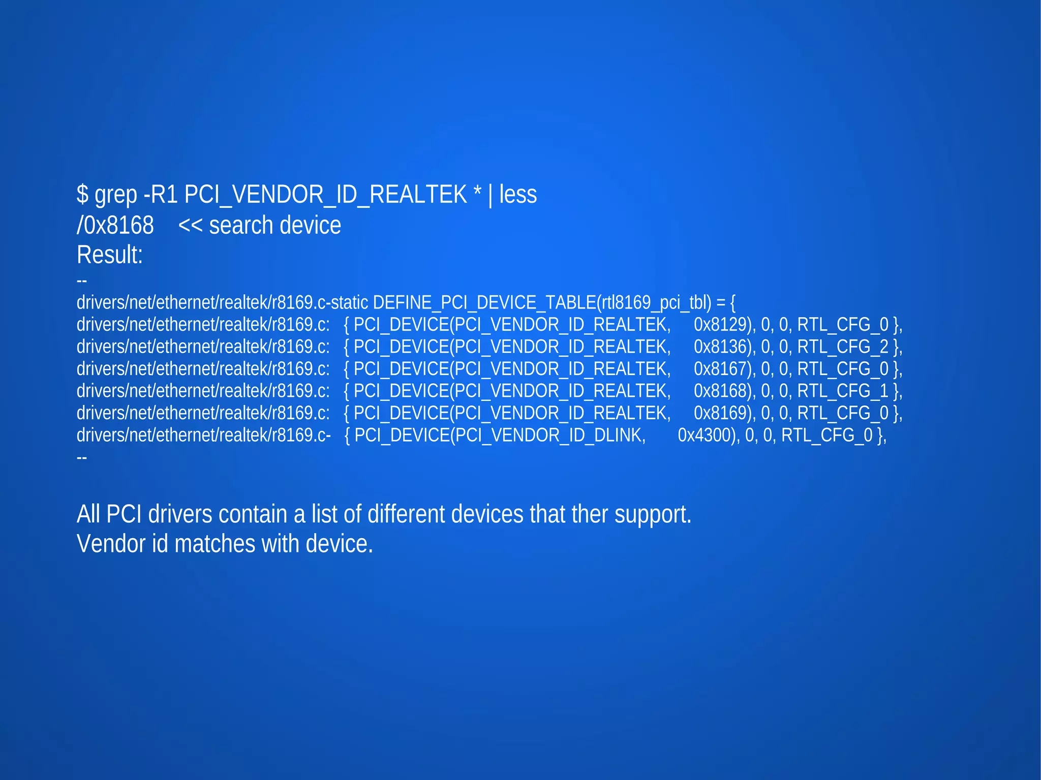 $ grep -R1 PCI_VENDOR_ID_REALTEK * | less
/0x8168 << search device
Result:
--
drivers/net/ethernet/realtek/r8169.c-static DEFINE_PCI_DEVICE_TABLE(rtl8169_pci_tbl) = {
drivers/net/ethernet/realtek/r8169.c: { PCI_DEVICE(PCI_VENDOR_ID_REALTEK, 0x8129), 0, 0, RTL_CFG_0 },
drivers/net/ethernet/realtek/r8169.c: { PCI_DEVICE(PCI_VENDOR_ID_REALTEK, 0x8136), 0, 0, RTL_CFG_2 },
drivers/net/ethernet/realtek/r8169.c: { PCI_DEVICE(PCI_VENDOR_ID_REALTEK, 0x8167), 0, 0, RTL_CFG_0 },
drivers/net/ethernet/realtek/r8169.c: { PCI_DEVICE(PCI_VENDOR_ID_REALTEK, 0x8168), 0, 0, RTL_CFG_1 },
drivers/net/ethernet/realtek/r8169.c: { PCI_DEVICE(PCI_VENDOR_ID_REALTEK, 0x8169), 0, 0, RTL_CFG_0 },
drivers/net/ethernet/realtek/r8169.c- { PCI_DEVICE(PCI_VENDOR_ID_DLINK,       0x4300), 0, 0, RTL_CFG_0 },
--


All PCI drivers contain a list of different devices that ther support.
Vendor id matches with device.
 