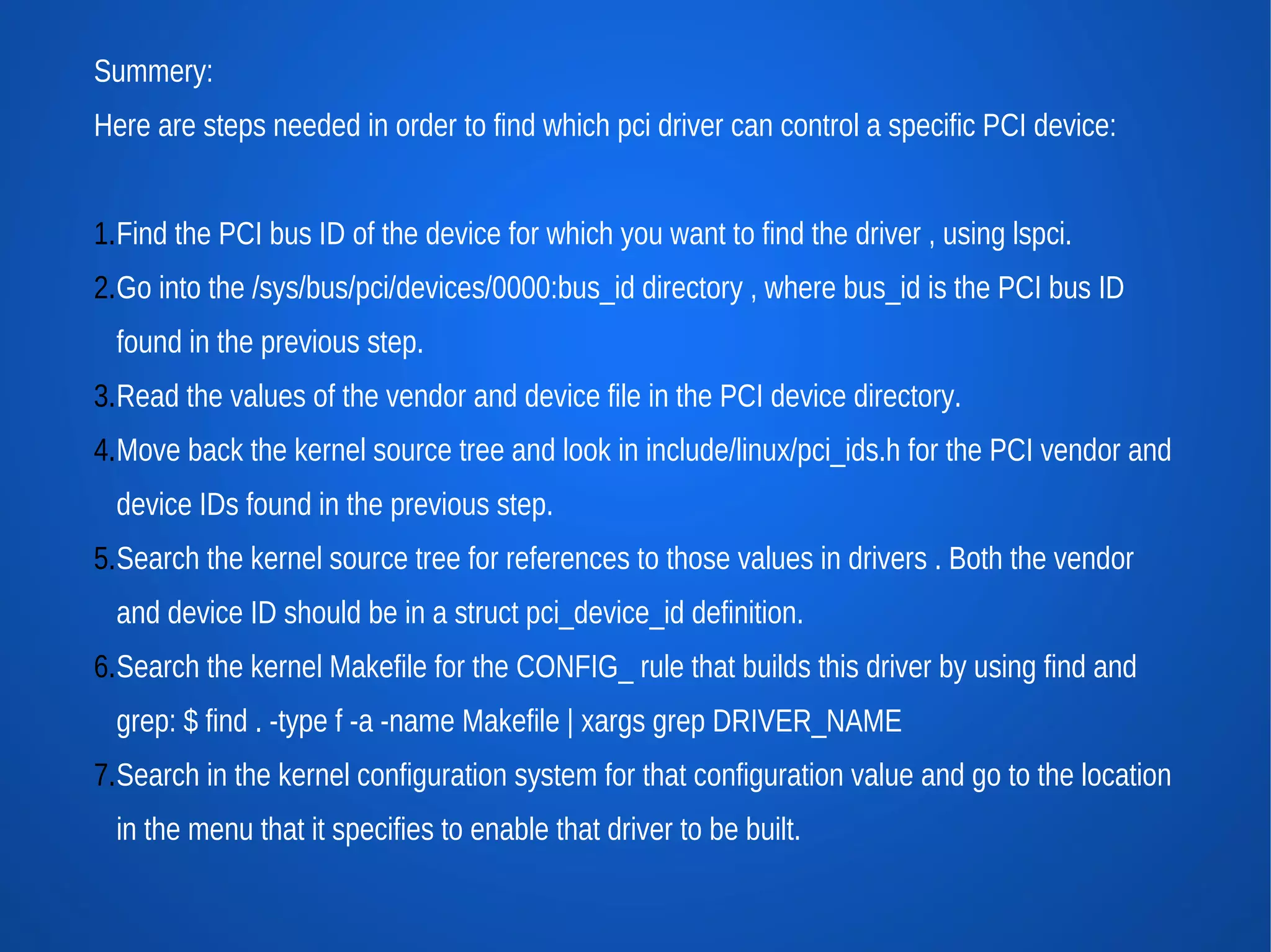Summery:
Here are steps needed in order to find which pci driver can control a specific PCI device:


1.Find the PCI bus ID of the device for which you want to find the driver , using lspci.
2.Go into the /sys/bus/pci/devices/0000:bus_id directory , where bus_id is the PCI bus ID
  found in the previous step.
3.Read the values of the vendor and device file in the PCI device directory.
4.Move back the kernel source tree and look in include/linux/pci_ids.h for the PCI vendor and
  device IDs found in the previous step.
5.Search the kernel source tree for references to those values in drivers . Both the vendor
  and device ID should be in a struct pci_device_id definition.
6.Search the kernel Makefile for the CONFIG_ rule that builds this driver by using find and
  grep: $ find . -type f -a -name Makefile | xargs grep DRIVER_NAME
7.Search in the kernel configuration system for that configuration value and go to the location
  in the menu that it specifies to enable that driver to be built.
 