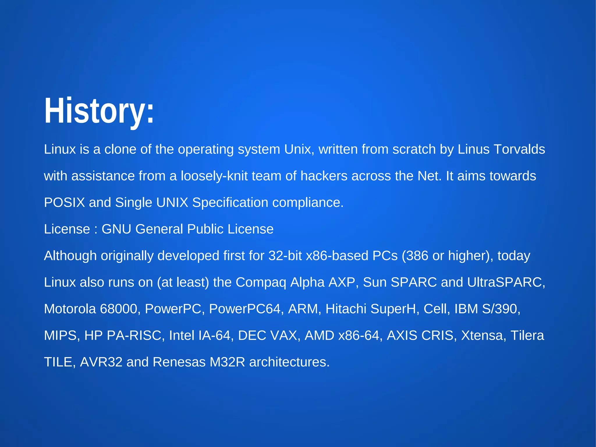 History:
Linux is a clone of the operating system Unix, written from scratch by Linus Torvalds
with assistance from a loosely-knit team of hackers across the Net. It aims towards
POSIX and Single UNIX Specification compliance.
License : GNU General Public License
Although originally developed first for 32-bit x86-based PCs (386 or higher), today
Linux also runs on (at least) the Compaq Alpha AXP, Sun SPARC and UltraSPARC,
Motorola 68000, PowerPC, PowerPC64, ARM, Hitachi SuperH, Cell, IBM S/390,
MIPS, HP PA-RISC, Intel IA-64, DEC VAX, AMD x86-64, AXIS CRIS, Xtensa, Tilera
TILE, AVR32 and Renesas M32R architectures.
 
