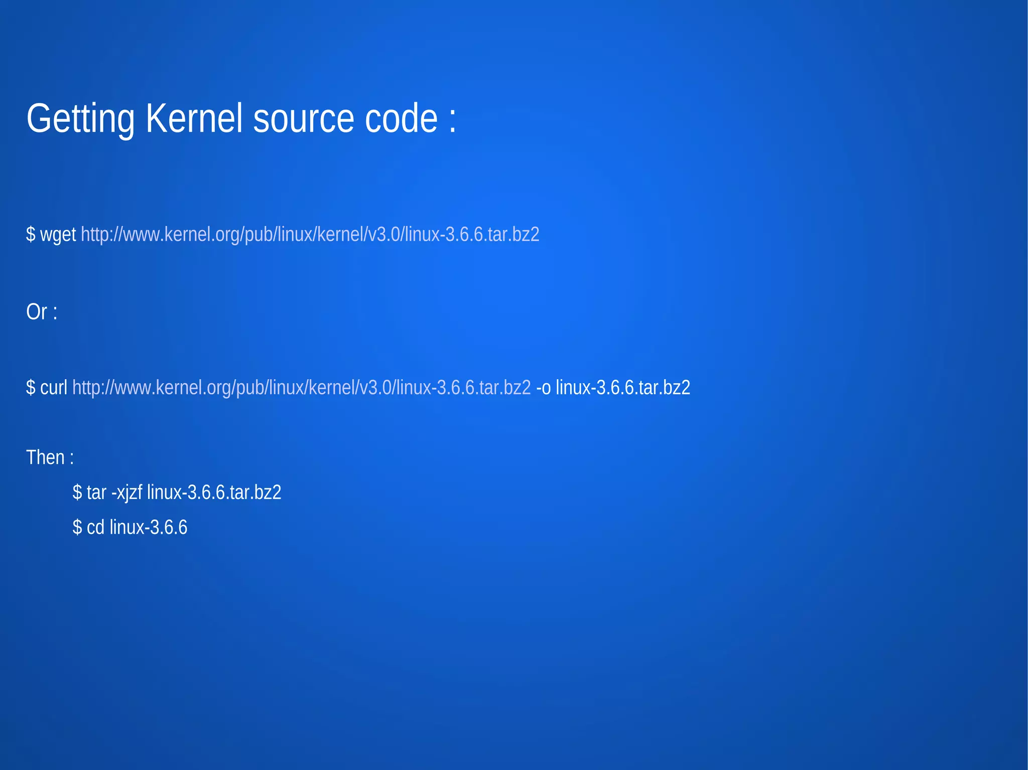 Getting Kernel source code :

$ wget http://www.kernel.org/pub/linux/kernel/v3.0/linux-3.6.6.tar.bz2


Or :


$ curl http://www.kernel.org/pub/linux/kernel/v3.0/linux-3.6.6.tar.bz2 -o linux-3.6.6.tar.bz2


Then :
       $ tar -xjzf linux-3.6.6.tar.bz2
       $ cd linux-3.6.6
 