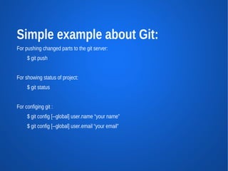 Simple example about Git:
For pushing changed parts to the git server:
     $ git push


For showing status of project:
     $ git status


For configing git :
     $ git config [--global] user.name “your name”
     $ git config [--global] user.email “your email”
 