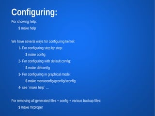 Configuring:
For showing help:
     $ make help


We have several ways for configuring kernel:
     1- For configuring step by step:
          $ make config
     2- For configuring with default config:
          $ make defconfig
     3- For configuring in graphical mode:
          $ make menuconfig/gconfig/xconfig
     4- see `make help` ...


For removing all generated files + config + various backup files:
     $ make mrproper
 