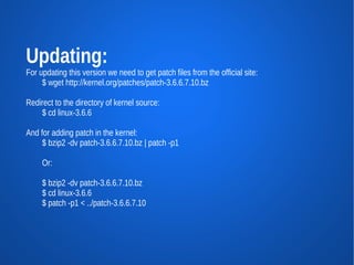 Updating:
For updating this version we need to get patch files from the official site:
     $ wget http://kernel.org/patches/patch-3.6.6.7.10.bz

Redirect to the directory of kernel source:
    $ cd linux-3.6.6

And for adding patch in the kernel:
     $ bzip2 -dv patch-3.6.6.7.10.bz | patch -p1

     Or:

     $ bzip2 -dv patch-3.6.6.7.10.bz
     $ cd linux-3.6.6
     $ patch -p1 < ../patch-3.6.6.7.10
 
