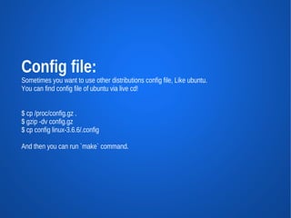 Config file:
Sometimes you want to use other distributions config file, Like ubuntu.
You can find config file of ubuntu via live cd!


$ cp /proc/config.gz .
$ gzip -dv config.gz
$ cp config linux-3.6.6/.config

And then you can run `make` command.
 