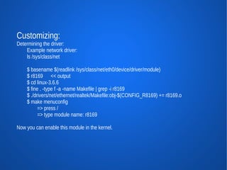 Customizing:
Determining the driver:
    Example network driver:
    ls /sys/class/net

    $ basename $(readlink /sys/class/net/eth0/device/driver/module)
    $ r8169 << output
    $ cd linux-3.6.6
    $ fine . -type f -a -name Makefile | grep -i r8169
    $ ./drivers/net/ethernet/realtek/Makefile:obj-$(CONFIG_R8169) += r8169.o
    $ make menuconfig
          => press /
          => type module name: r8169

Now you can enable this module in the kernel.
 