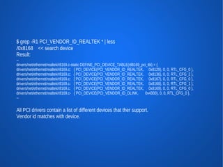 $ grep -R1 PCI_VENDOR_ID_REALTEK * | less
/0x8168 << search device
Result:
--
drivers/net/ethernet/realtek/r8169.c-static DEFINE_PCI_DEVICE_TABLE(rtl8169_pci_tbl) = {
drivers/net/ethernet/realtek/r8169.c: { PCI_DEVICE(PCI_VENDOR_ID_REALTEK, 0x8129), 0, 0, RTL_CFG_0 },
drivers/net/ethernet/realtek/r8169.c: { PCI_DEVICE(PCI_VENDOR_ID_REALTEK, 0x8136), 0, 0, RTL_CFG_2 },
drivers/net/ethernet/realtek/r8169.c: { PCI_DEVICE(PCI_VENDOR_ID_REALTEK, 0x8167), 0, 0, RTL_CFG_0 },
drivers/net/ethernet/realtek/r8169.c: { PCI_DEVICE(PCI_VENDOR_ID_REALTEK, 0x8168), 0, 0, RTL_CFG_1 },
drivers/net/ethernet/realtek/r8169.c: { PCI_DEVICE(PCI_VENDOR_ID_REALTEK, 0x8169), 0, 0, RTL_CFG_0 },
drivers/net/ethernet/realtek/r8169.c- { PCI_DEVICE(PCI_VENDOR_ID_DLINK,       0x4300), 0, 0, RTL_CFG_0 },
--


All PCI drivers contain a list of different devices that ther support.
Vendor id matches with device.
 