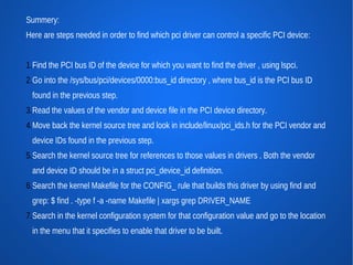 Summery:
Here are steps needed in order to find which pci driver can control a specific PCI device:


1.Find the PCI bus ID of the device for which you want to find the driver , using lspci.
2.Go into the /sys/bus/pci/devices/0000:bus_id directory , where bus_id is the PCI bus ID
  found in the previous step.
3.Read the values of the vendor and device file in the PCI device directory.
4.Move back the kernel source tree and look in include/linux/pci_ids.h for the PCI vendor and
  device IDs found in the previous step.
5.Search the kernel source tree for references to those values in drivers . Both the vendor
  and device ID should be in a struct pci_device_id definition.
6.Search the kernel Makefile for the CONFIG_ rule that builds this driver by using find and
  grep: $ find . -type f -a -name Makefile | xargs grep DRIVER_NAME
7.Search in the kernel configuration system for that configuration value and go to the location
  in the menu that it specifies to enable that driver to be built.
 